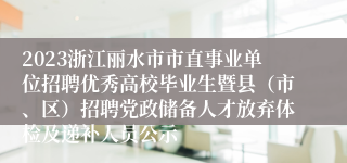 2023浙江丽水市市直事业单位招聘优秀高校毕业生暨县（市、区）招聘党政储备人才放弃体检及递补人员公示