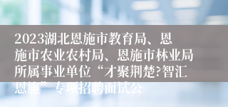 2023湖北恩施市教育局、恩施市农业农村局、恩施市林业局所属事业单位“才聚荆楚?智汇恩施”专项招聘面试公