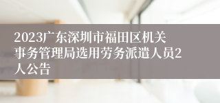 2023广东深圳市福田区机关事务管理局选用劳务派遣人员2人公告