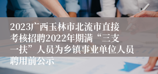 2023广西玉林市北流市直接考核招聘2022年期满“三支一扶”人员为乡镇事业单位人员聘用前公示