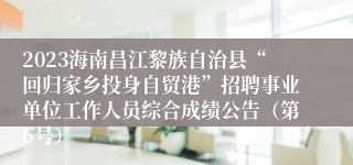 2023海南昌江黎族自治县“回归家乡投身自贸港”招聘事业单位工作人员综合成绩公告（第6号）