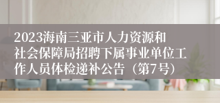 2023海南三亚市人力资源和社会保障局招聘下属事业单位工作人员体检递补公告（第7号）