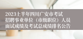 2023上半年四川广安市考试招聘事业单位（市级职位）人员面试成绩及考试总成绩排名公告