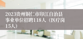 2023贵州铜仁市印江自治县事业单位招聘118人（医疗岗15人）