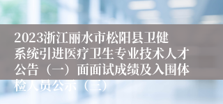 2023浙江丽水市松阳县卫健系统引进医疗卫生专业技术人才公告（一）面面试成绩及入围体检人员公示（三）