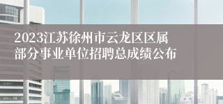 2023江苏徐州市云龙区区属部分事业单位招聘总成绩公布