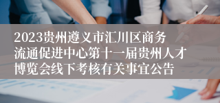 2023贵州遵义市汇川区商务流通促进中心第十一届贵州人才博览会线下考核有关事宜公告