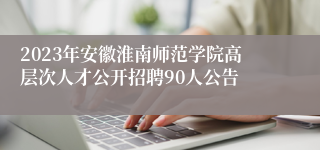 2023年安徽淮南师范学院高层次人才公开招聘90人公告