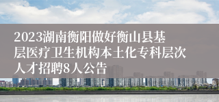 2023湖南衡阳做好衡山县基层医疗卫生机构本土化专科层次人才招聘8人公告