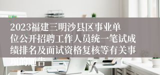 2023福建三明沙县区事业单位公开招聘工作人员统一笔试成绩排名及面试资格复核等有关事项的通告