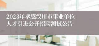 2023年孝感汉川市事业单位人才引进公开招聘测试公告