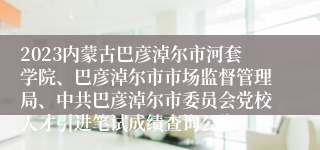 2023内蒙古巴彦淖尔市河套学院、巴彦淖尔市市场监督管理局、中共巴彦淖尔市委员会党校人才引进笔试成绩查询公告