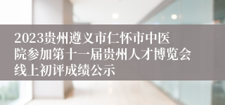 2023贵州遵义市仁怀市中医院参加第十一届贵州人才博览会线上初评成绩公示