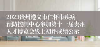 2023贵州遵义市仁怀市疾病预防控制中心参加第十一届贵州人才博览会线上初评成绩公示