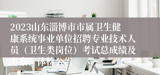 2023山东淄博市市属卫生健康系统事业单位招聘专业技术人员（卫生类岗位）考试总成绩及考察、体检公告