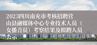 2023四川南充市考核招聘营山县融媒体中心专业技术人员（女播音员）考察结果及拟聘人员公示