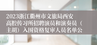 2023浙江衢州市文旅局西安高腔传习所招聘演员和演奏员（主胡）入围资格复审人员名单公告