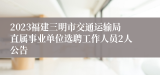 2023福建三明市交通运输局直属事业单位选聘工作人员2人公告