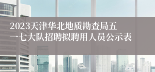 2023天津华北地质勘查局五一七大队招聘拟聘用人员公示表