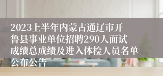 2023上半年内蒙古通辽市开鲁县事业单位招聘290人面试成绩总成绩及进入体检人员名单公布公告