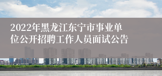 2022年黑龙江东宁市事业单位公开招聘工作人员面试公告