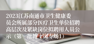 2023江苏南通市卫生健康委员会所属部分医疗卫生单位招聘高层次及紧缺岗位拟聘用人员公示（第一批博士岗专场1）