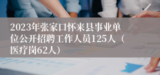 2023年张家口怀来县事业单位公开招聘工作人员125人（医疗岗62人）