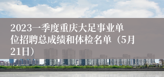 2023一季度重庆大足事业单位招聘总成绩和体检名单（5月21日）