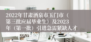 2022年甘肃酒泉市玉门市（第三批应届毕业生）及2023年（第一批）引进急需紧缺人才第一批次体检公告