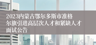 2023内蒙古鄂尔多斯市准格尔旗引进高层次人才和紧缺人才面试公告