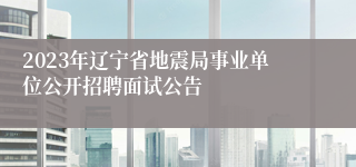 2023年辽宁省地震局事业单位公开招聘面试公告
