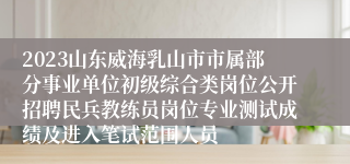 2023山东威海乳山市市属部分事业单位初级综合类岗位公开招聘民兵教练员岗位专业测试成绩及进入笔试范围人员