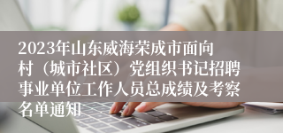 2023年山东威海荣成市面向村（城市社区）党组织书记招聘事业单位工作人员总成绩及考察名单通知