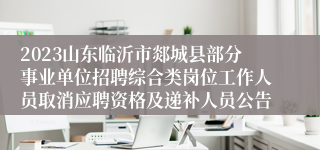 2023山东临沂市郯城县部分事业单位招聘综合类岗位工作人员取消应聘资格及递补人员公告