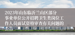 2023年山东临沂兰山区部分事业单位公开招聘卫生类岗位工作人员面试资格审查有关问题的公告