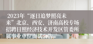  2023年“逐日追梦照亮未来”北京、西安、济南高校专场招聘日照经济技术开发区管委所属事业单位面试公告