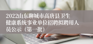 2022山东聊城市高唐县卫生健康系统事业单位招聘拟聘用人员公示（第一批）