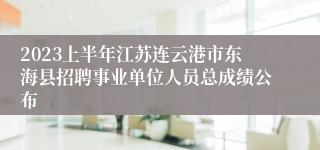 2023上半年江苏连云港市东海县招聘事业单位人员总成绩公布