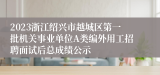 2023浙江绍兴市越城区第一批机关事业单位A类编外用工招聘面试后总成绩公示