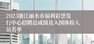 2023浙江丽水市福利彩票发行中心招聘总成绩及入围体检人员名单