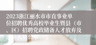 2023浙江丽水市市直事业单位招聘优秀高校毕业生暨县（市、区）招聘党政储备人才放弃及递补人员公示