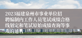 2023福建泉州市事业单位招聘编制内工作人员笔试成绩合格线划定和笔试原始成绩查询等事项的通告