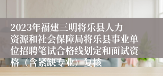 2023年福建三明将乐县人力资源和社会保障局将乐县事业单位招聘笔试合格线划定和面试资格（含紧缺专业）复核