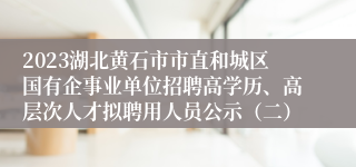 2023湖北黄石市市直和城区国有企事业单位招聘高学历、高层次人才拟聘用人员公示（二）