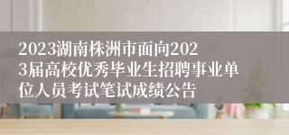 2023湖南株洲市面向2023届高校优秀毕业生招聘事业单位人员考试笔试成绩公告