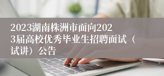 2023湖南株洲市面向2023届高校优秀毕业生招聘面试（试讲）公告