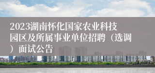 2023湖南怀化国家农业科技园区及所属事业单位招聘（选调）面试公告