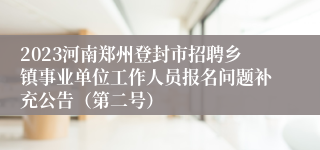 2023河南郑州登封市招聘乡镇事业单位工作人员报名问题补充公告（第二号）