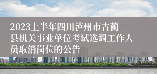 2023上半年四川泸州市古蔺县机关事业单位考试选调工作人员取消岗位的公告