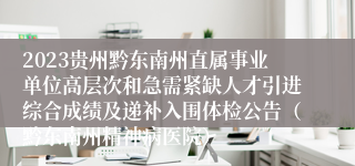 2023贵州黔东南州直属事业单位高层次和急需紧缺人才引进综合成绩及递补入围体检公告（黔东南州精神病医院）